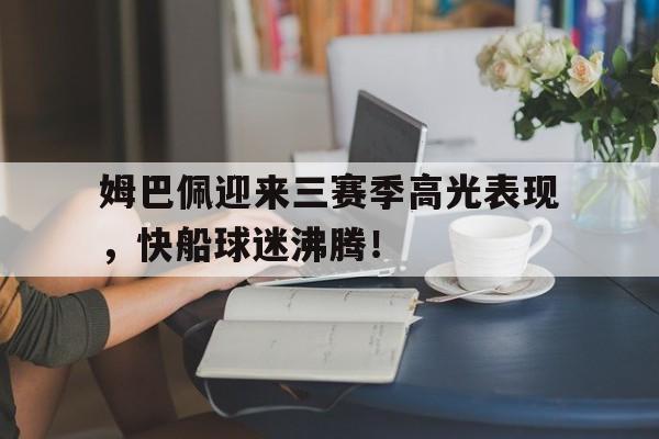 PG游戏-关于姆巴佩迎来三赛季高光表现，快船球迷沸腾！的信息